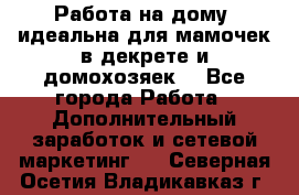  Работа на дому (идеальна для мамочек в декрете и домохозяек) - Все города Работа » Дополнительный заработок и сетевой маркетинг   . Северная Осетия,Владикавказ г.